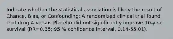 Indicate whether the statistical association is likely the result of Chance, Bias, or Confounding: A randomized clinical trial found that drug A versus Placebo did not significantly improve 10-year survival (RR=0.35; 95 % confidence interval, 0.14-55.01).