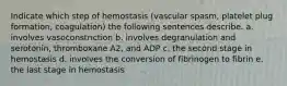 Indicate which step of hemostasis (vascular spasm, platelet plug formation, coagulation) the following sentences describe. a. involves vasoconstriction b. involves degranulation and serotonin, thromboxane A2, and ADP c. the second stage in hemostasis d. involves the conversion of fibrinogen to fibrin e. the last stage in hemostasis