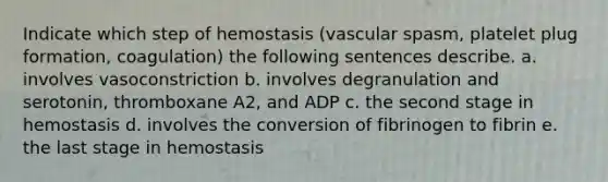 Indicate which step of hemostasis (vascular spasm, platelet plug formation, coagulation) the following sentences describe. a. involves vasoconstriction b. involves degranulation and serotonin, thromboxane A2, and ADP c. the second stage in hemostasis d. involves the conversion of fibrinogen to fibrin e. the last stage in hemostasis