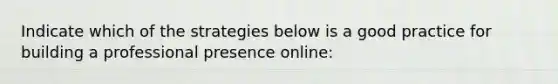 Indicate which of the strategies below is a good practice for building a professional presence online: