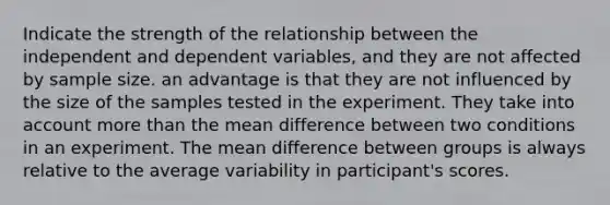 Indicate the strength of the relationship between the independent and dependent variables, and they are not affected by sample size. an advantage is that they are not influenced by the size of the samples tested in the experiment. They take into account more than the mean difference between two conditions in an experiment. The mean difference between groups is always relative to the average variability in participant's scores.