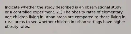 Indicate whether the study described is an observational study or a controlled experiment. 21) The obesity rates of elementary age children living in urban areas are compared to those living in rural areas to see whether children in urban settings have higher obesity rates.