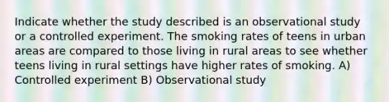 Indicate whether the study described is an observational study or a controlled experiment. The smoking rates of teens in urban areas are compared to those living in rural areas to see whether teens living in rural settings have higher rates of smoking. A) Controlled experiment B) Observational study