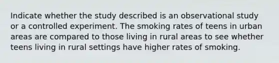 Indicate whether the study described is an observational study or a controlled experiment. The smoking rates of teens in urban areas are compared to those living in rural areas to see whether teens living in rural settings have higher rates of smoking.