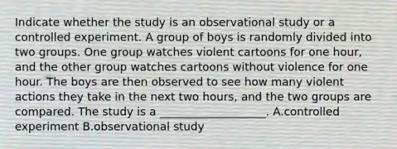 Indicate whether the study is an observational study or a controlled experiment. A group of boys is randomly divided into two groups. One group watches violent cartoons for one​ hour, and the other group watches cartoons without violence for one hour. The boys are then observed to see how many violent actions they take in the next two​ hours, and the two groups are compared. The study is a ___________________. A.controlled experiment B.observational study