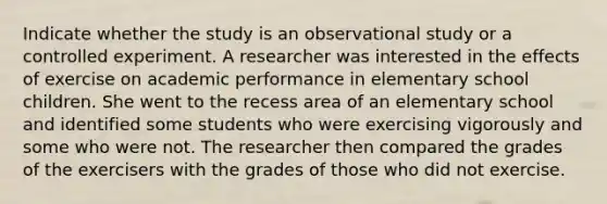 Indicate whether the study is an observational study or a controlled experiment. A researcher was interested in the effects of exercise on academic performance in elementary school children. She went to the recess area of an elementary school and identified some students who were exercising vigorously and some who were not. The researcher then compared the grades of the exercisers with the grades of those who did not exercise.