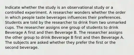 Indicate whether the study is an observational study or a controlled experiment. A researcher wonders whether the order in which people taste beverages influences their preferences. Students are told by the researcher to drink from two unmarked cups. The researcher assigns one group of students to drink Beverage A first and then Beverage B. The researcher assigns the other group to drink Beverage B first and then Beverage A. The subjects are asked whether they prefer the first or the second beverage.