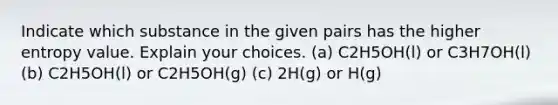 Indicate which substance in the given pairs has the higher entropy value. Explain your choices. (a) C2H5OH(l) or C3H7OH(l) (b) C2H5OH(l) or C2H5OH(g) (c) 2H(g) or H(g)