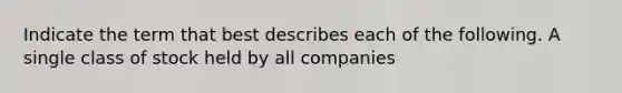 Indicate the term that best describes each of the following. A single class of stock held by all companies