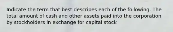 Indicate the term that best describes each of the following. The total amount of cash and other assets paid into the corporation by stockholders in exchange for capital stock