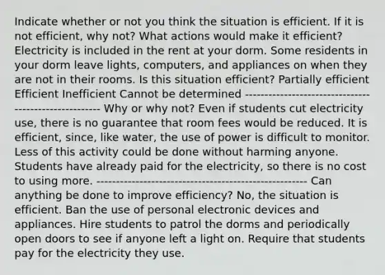 Indicate whether or not you think the situation is efficient. If it is not efficient, why not? What actions would make it efficient? Electricity is included in the rent at your dorm. Some residents in your dorm leave lights, computers, and appliances on when they are not in their rooms. Is this situation efficient? Partially efficient Efficient Inefficient Cannot be determined ------------------------------------------------------ Why or why not? Even if students cut electricity use, there is no guarantee that room fees would be reduced. It is efficient, since, like water, the use of power is difficult to monitor. Less of this activity could be done without harming anyone. Students have already paid for the electricity, so there is no cost to using more. ------------------------------------------------------ Can anything be done to improve efficiency? No, the situation is efficient. Ban the use of personal electronic devices and appliances. Hire students to patrol the dorms and periodically open doors to see if anyone left a light on. Require that students pay for the electricity they use.