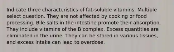 Indicate three characteristics of fat-soluble vitamins. Multiple select question. They are not affected by cooking or food processing. Bile salts in the intestine promote their absorption. They include vitamins of the B complex. Excess quantities are eliminated in the urine. They can be stored in various tissues, and excess intake can lead to overdose.