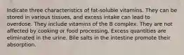 Indicate three characteristics of fat-soluble vitamins. They can be stored in various tissues, and excess intake can lead to overdose. They include vitamins of the B complex. They are not affected by cooking or food processing. Excess quantities are eliminated in the urine. Bile salts in the intestine promote their absorption.