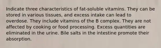 Indicate three characteristics of fat-soluble vitamins. They can be stored in various tissues, and excess intake can lead to overdose. They include vitamins of the B complex. They are not affected by cooking or food processing. Excess quantities are eliminated in the urine. Bile salts in the intestine promote their absorption.