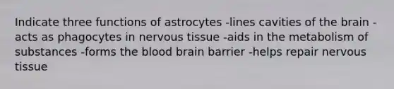 Indicate three functions of astrocytes -lines cavities of the brain -acts as phagocytes in nervous tissue -aids in the metabolism of substances -forms the blood brain barrier -helps repair nervous tissue