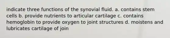 indicate three functions of the synovial fluid. a. contains stem cells b. provide nutrients to articular cartilage c. contains hemoglobin to provide oxygen to joint structures d. moistens and lubricates cartilage of join