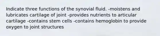 Indicate three functions of the synovial fluid. -moistens and lubricates cartilage of joint -provides nutrients to articular cartilage -contains stem cells -contains hemoglobin to provide oxygen to joint structures