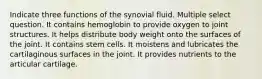 Indicate three functions of the synovial fluid. Multiple select question. It contains hemoglobin to provide oxygen to joint structures. It helps distribute body weight onto the surfaces of the joint. It contains stem cells. It moistens and lubricates the cartilaginous surfaces in the joint. It provides nutrients to the articular cartilage.