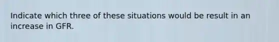 Indicate which three of these situations would be result in an increase in GFR.