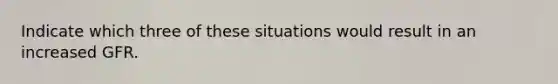 Indicate which three of these situations would result in an increased GFR.