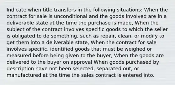 Indicate when title transfers in the following situations: When the contract for sale is unconditional and the goods involved are in a deliverable state at the time the purchase is made, When the subject of the contract involves specific goods to which the seller is obligated to do something, such as repair, clean, or modify to get them into a deliverable state, When the contract for sale involves specific, identified goods that must be weighed or measured before being given to the buyer, When the goods are delivered to the buyer on approval When goods purchased by description have not been selected, separated out, or manufactured at the time the sales contract is entered into.