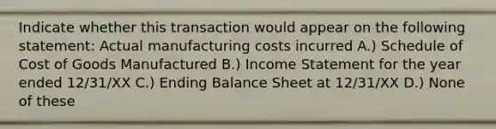 Indicate whether this transaction would appear on the following statement: Actual manufacturing costs incurred A.) Schedule of Cost of Goods Manufactured B.) Income Statement for the year ended 12/31/XX C.) Ending Balance Sheet at 12/31/XX D.) None of these