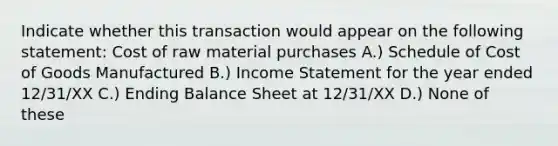 Indicate whether this transaction would appear on the following statement: Cost of raw material purchases A.) Schedule of Cost of Goods Manufactured B.) Income Statement for the year ended 12/31/XX C.) Ending Balance Sheet at 12/31/XX D.) None of these