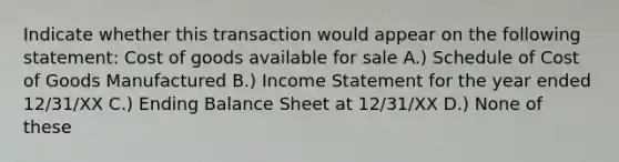 Indicate whether this transaction would appear on the following statement: Cost of goods available for sale A.) Schedule of Cost of Goods Manufactured B.) Income Statement for the year ended 12/31/XX C.) Ending Balance Sheet at 12/31/XX D.) None of these