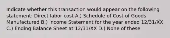 Indicate whether this transaction would appear on the following statement: Direct labor cost A.) Schedule of Cost of Goods Manufactured B.) Income Statement for the year ended 12/31/XX C.) Ending Balance Sheet at 12/31/XX D.) None of these