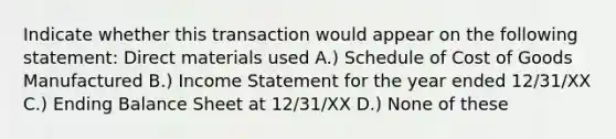 Indicate whether this transaction would appear on the following statement: Direct materials used A.) Schedule of Cost of Goods Manufactured B.) <a href='https://www.questionai.com/knowledge/kCPMsnOwdm-income-statement' class='anchor-knowledge'>income statement</a> for the year ended 12/31/XX C.) Ending Balance Sheet at 12/31/XX D.) None of these