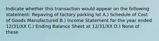 Indicate whether this transaction would appear on the following statement: Repaving of factory parking lot A.) Schedule of Cost of Goods Manufactured B.) <a href='https://www.questionai.com/knowledge/kCPMsnOwdm-income-statement' class='anchor-knowledge'>income statement</a> for the year ended 12/31/XX C.) Ending Balance Sheet at 12/31/XX D.) None of these