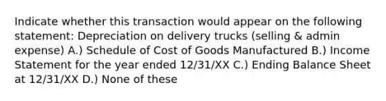 Indicate whether this transaction would appear on the following statement: Depreciation on delivery trucks (selling & admin expense) A.) Schedule of Cost of Goods Manufactured B.) <a href='https://www.questionai.com/knowledge/kCPMsnOwdm-income-statement' class='anchor-knowledge'>income statement</a> for the year ended 12/31/XX C.) Ending Balance Sheet at 12/31/XX D.) None of these