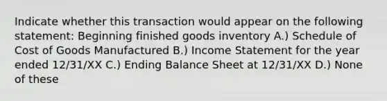 Indicate whether this transaction would appear on the following statement: Beginning finished goods inventory A.) Schedule of Cost of Goods Manufactured B.) <a href='https://www.questionai.com/knowledge/kCPMsnOwdm-income-statement' class='anchor-knowledge'>income statement</a> for the year ended 12/31/XX C.) Ending Balance Sheet at 12/31/XX D.) None of these