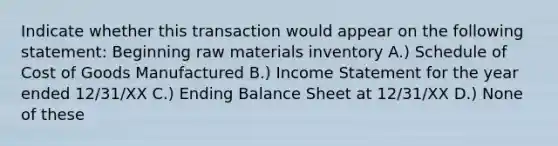 Indicate whether this transaction would appear on the following statement: Beginning raw materials inventory A.) Schedule of Cost of Goods Manufactured B.) Income Statement for the year ended 12/31/XX C.) Ending Balance Sheet at 12/31/XX D.) None of these