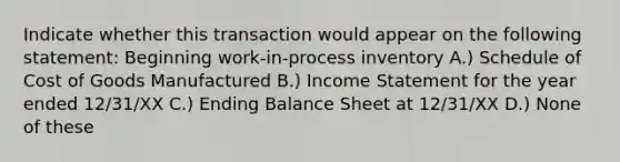 Indicate whether this transaction would appear on the following statement: Beginning work-in-process inventory A.) Schedule of Cost of Goods Manufactured B.) <a href='https://www.questionai.com/knowledge/kCPMsnOwdm-income-statement' class='anchor-knowledge'>income statement</a> for the year ended 12/31/XX C.) Ending Balance Sheet at 12/31/XX D.) None of these