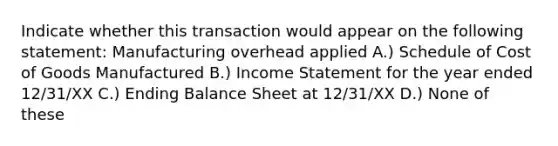 Indicate whether this transaction would appear on the following statement: Manufacturing overhead applied A.) Schedule of Cost of Goods Manufactured B.) <a href='https://www.questionai.com/knowledge/kCPMsnOwdm-income-statement' class='anchor-knowledge'>income statement</a> for the year ended 12/31/XX C.) Ending Balance Sheet at 12/31/XX D.) None of these