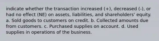 indicate whether the transaction increased (+), decreased (-), or had no effect (NE) on assets, liabilities, and shareholders' equity. a. Sold goods to customers on credit. b. Collected amounts due from customers. c. Purchased supplies on account. d. Used supplies in operations of the business.