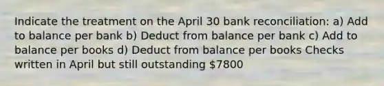 Indicate the treatment on the April 30 bank reconciliation: a) Add to balance per bank b) Deduct from balance per bank c) Add to balance per books d) Deduct from balance per books Checks written in April but still outstanding 7800