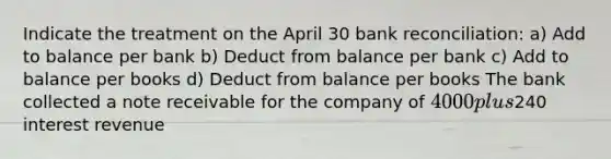 Indicate the treatment on the April 30 bank reconciliation: a) Add to balance per bank b) Deduct from balance per bank c) Add to balance per books d) Deduct from balance per books The bank collected a note receivable for the company of 4000 plus240 interest revenue