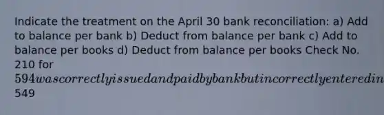 Indicate the treatment on the April 30 bank reconciliation: a) Add to balance per bank b) Deduct from balance per bank c) Add to balance per books d) Deduct from balance per books Check No. 210 for 594 was correctly issued and paid by bank but incorrectly entered in the cash payments journal as payment on account for549