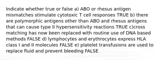 Indicate whether true or false a) ABO or rhesus antigen mismatches stimulate cytotoxic T cell responses TRUE b) there are polymorphic antigens other than ABO and rhesus antigens that can cause type II hypersensitivity reactions TRUE c)cross matching has now been replaced with routine use of DNA based methods FALSE d) lymphocytes and erythrocytes express HLA class I and II molecules FALSE e) platelet transfusions are used to replace fluid and prevent bleeding FALSE