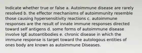 Indicate whether true or false a. Autoimmune disease are rarely resolved b. the effector mechanisms of autoimmunity resemble those causing hypersensitivity reactions c. autoimmune responses are the result of innate immune responses directed toward self antigens d. some forms of autoimmune disease involve IgE autoantibodies e. chronic disease in which the immune response is target toward the autologous entities of ones body are known as autoimmune Diseases.