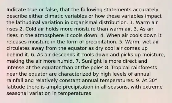 Indicate true or false, that the following statements accurately describe either climatic variables or how these variables impact the latitudinal variation in organismal distribution. 1. Warm air rises 2. Cold air holds more moisture than warm air. 3. As air rises in the atmosphere it cools down. 4. When air cools down it releases moisture in the form of precipitation. 5. Warm, wet air circulates away from the equator as dry cool air comes up behind it. 6. As air descends it cools down and picks up moisture, making the air more humid. 7. Sunlight is more direct and intense at the equator than at the poles 8. Tropical rainforests near the equator are characterized by high levels of annual rainfall and relatively constant annual temperatures. 9. At 30° latitude there is ample precipitation in all seasons, with extreme seasonal variation in temperatures