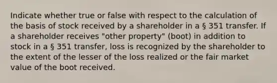 Indicate whether true or false with respect to the calculation of the basis of stock received by a shareholder in a § 351 transfer. If a shareholder receives "other property" (boot) in addition to stock in a § 351 transfer, loss is recognized by the shareholder to the extent of the lesser of the loss realized or the fair market value of the boot received.