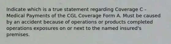 Indicate which is a true statement regarding Coverage C - Medical Payments of the CGL Coverage Form A. Must be caused by an accident because of operations or products completed operations exposures on or next to the named insured's premises.