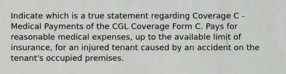 Indicate which is a true statement regarding Coverage C - Medical Payments of the CGL Coverage Form C. Pays for reasonable medical expenses, up to the available limit of insurance, for an injured tenant caused by an accident on the tenant's occupied premises.