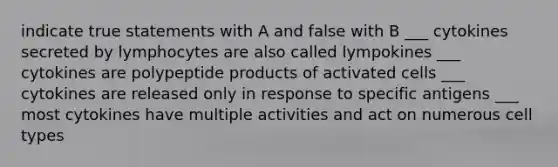 indicate true statements with A and false with B ___ cytokines secreted by lymphocytes are also called lympokines ___ cytokines are polypeptide products of activated cells ___ cytokines are released only in response to specific antigens ___ most cytokines have multiple activities and act on numerous cell types