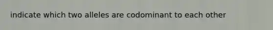 indicate which two alleles are codominant to each other