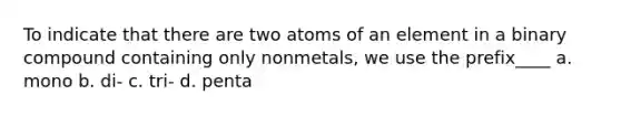 To indicate that there are two atoms of an element in a binary compound containing only nonmetals, we use the prefix____ a. mono b. di- c. tri- d. penta