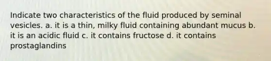 Indicate two characteristics of the fluid produced by seminal vesicles. a. it is a thin, milky fluid containing abundant mucus b. it is an acidic fluid c. it contains fructose d. it contains prostaglandins